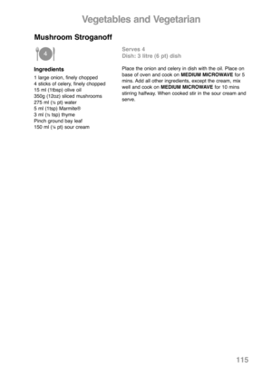 Page 117115
Ingredients
1 large onion, finely chopped
4 sticks of celery, finely chopped
15 ml (1tbsp) olive oil
350g (12oz) sliced mushrooms
275 ml (
½pt) water
5 ml (1tsp) Marmite®
3 ml (
½tsp) thyme
Pinch ground bay leaf
150 ml (
¼pt) sour cream
Serves 4
Dish: 3 litre (6 pt) dish
Place the onion and celery in dish with the oil. Place on
base of oven and cook on MEDIUM MICROWAVE for 5
mins. Add all other ingredients, except the cream, mix
well and cook onMEDIUM MICROWAVE for 10 mins
stirring halfway. When...