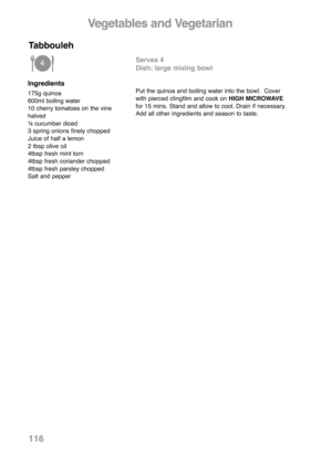 Page 118Ingredients
175g quinoa
600ml boiling water
10 cherry tomatoes on the vine
halved
¼ cucumber diced
3 spring onions finely chopped
Juice of half a lemon
2 tbsp olive oil
4tbsp fresh mint torn
4tbsp fresh coriander chopped
4tbsp fresh parsley chopped
Salt and pepper
Serves 4
Dish: large mixing bowl
Put the quinoa and boiling water into the bowl.  Cover
with pierced clingfilm and cook on HIGH MICROWAVE
for 15 mins. Stand and allow to cool. Drain if necessary. 
Add all other ingredients and season to taste....