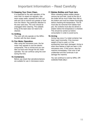 Page 1313. Keeping Your Oven Clean.It is essential for the safe operation of the
oven that it is wiped out regularly. Use
warm soapy water, squeeze the cloth out
well and use to remove any grease or food
from the interior. Pay particular attention to
the door seal area. The oven should be
unplugged when cleaning. The catalytic 
lining at the back does not need to be
cleaned.
14. Grilling.The oven will only operate on the GRILL
function with the door closed.
15. Fan Motor Operation.After using the microwave...