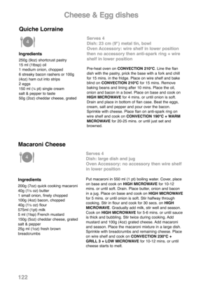 Page 124Cheese & Egg dishes
Ingredients
250g (9oz) shortcrust pastry
15 ml (1tbsp) oil
1 medium onion, chopped
6 streaky bacon rashers or 100g
(4oz) ham cut into strips
2 eggs
150 ml (
¼pt) single cream
salt & pepper to taste
50g (2oz) cheddar cheese, grated
Serves 4
Dish: 23 cm (9") metal tin, bowl
Oven Accessory: wire shelf in lower position
then no accessory then anti-spark ring + wire
shelf in lower position
Pre-heat oven on CONVECTION 210°C. Line the flan
dish with the pastry, prick the base with a fork...