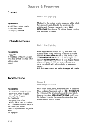 Page 128Sauces & Preserves
Ingredients
30 ml (2tbsp) custard powder
15 ml (1tbsp) sugar
575 ml (1 pt) cold milk
Dish: 1 litre (2 pt) jug
Mix together the custard powder, sugar and a little milk to
form a smooth paste. Blend in the remaining milk,
whisking well. Place on base and cook on HIGH
MICROWAVEfor 4-6 mins. Stir halfway through cooking
time and again at the end.
Custard
Ingredients
3 egg yolks
30 ml (2tbsp) white wine vinegar
150g (5oz) chilled, unsalted butter,
cut into cubes
pepper
Dish: 1 litre (2 pt)...