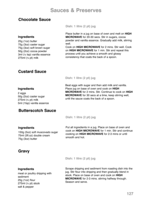 Page 129Ingredients
25g (1oz) butter
75g (3oz) caster sugar
75g (3oz) soft brown sugar
50g (2oz) cocoa powder
3ml (
½tsp) vanilla essence
275ml (½ pt) milk
Dish: 1 litre (2 pt) jug
Place butter in a jug on base of oven and melt on HIGH
MICROWAVEfor 20-30 secs. Stir in sugars, cocoa
powder and vanilla essence. Gradually add milk, stirring
well.
Cook on HIGH MICROWAVEfor 2 mins. Stir well. Cook
on HIGH MICROWAVEfor 1 min. Stir and repeat this
process until you achieve a smooth and glossy
consistency that coats the...