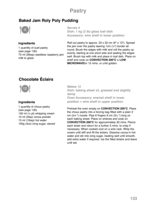 Page 135Pastry
Ingredients
1 quantity of suet pastry 
(see page 130) 
75 ml (5tbsp) seedless raspberry jam
milk to glaze
Serves 4
Dish: 1 kg (2 lb) glass loaf dish
Accessory: wire shelf in lower position
Roll out pastry to approx. 23 x 32 cm (9" x 13"). Spread
the jam over the pastry leaving 1cm (½") border all
round. Brush the edges with milk and roll the pastry up
evenly, starting at one short side and sealing the edges
well. Brush top with milk and place in loaf dish. Place on
shelf and cook on...