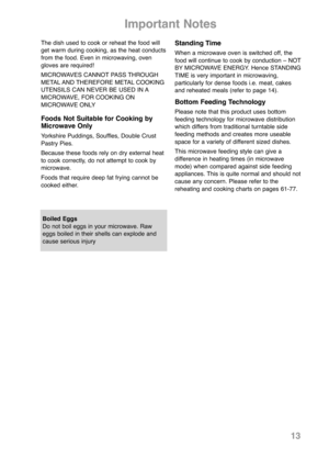 Page 15The dish used to cook or reheat the food will
get warm during cooking, as the heat conducts
from the food. Even in micro waving, oven
gloves are required!
MICROWAVES CANNOT PASS THROUGH
METAL AND THERE FORE METAL COOKING
UTEN SILS CAN NEVER BE USED IN A
MICROWAVE, FOR COOKING ON
MICROWAVE ONLY
Foods Not Suitable for Cooking by
Microwave Only
Yorkshire Puddings, Souffles, Double Crust
Pastry Pies.
Because these foods rely on dry external heat
to cook correctly, do not attempt to cook by
micro wave.
Foods...