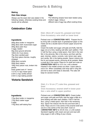 Page 145143
Baking
Dish Size /shape
Always use the exact dish size stated in the
following recipes, otherwise cooking times and
results will be affected.
Eggs
The following recipes have been tested using
medium eggs. Using a
different size of egg may affect cooking times.
Desserts & Baking
Ingredients
200g (8oz) butter or margarine
200g (8oz) dark muscovado sugar
200g (8oz) plain flour
4 eggs, beaten
50g (2oz) ground almonds
100ml (3
½fl.oz) sherry
75g (3oz) candied peel
75g (3oz) glace cherries, roughly...