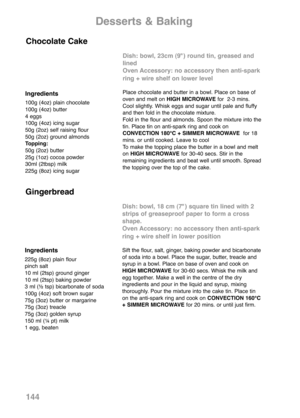 Page 146144
Ingredients
100g (4oz) plain chocolate
100g (4oz) butter
4 eggs
100g (4oz) icing sugar
50g (2oz) self raising flour
50g (2oz) ground almonds
Topping:
50g (2oz) butter
25g (1oz) cocoa powder
30ml (2tbsp) milk
225g (8oz) icing sugar
Dish: bowl, 23cm (9") round tin, greased and
lined
Oven Accessory: no accessory then anti-spark
ring + wire shelf on lower level
Place chocolate and butter in a bowl. Place on base of
oven and melt on HIGH MICROWAVEfor  2-3 mins.
Cool slightly. Whisk eggs and sugar...
