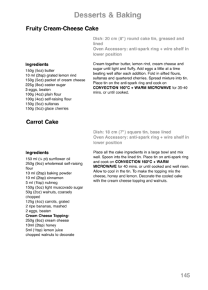 Page 147145
Ingredients
150g (5oz) butter
10 ml (2tsp) grated lemon rind
150g (5oz) packet of cream cheese
225g (8oz) caster sugar
3 eggs, beaten
100g (4oz) plain flour
100g (4oz) self-raising flour
150g (5oz) sultanas
150g (5oz) glace cherries
Dish: 20 cm (8") round cake tin, greased and
lined
Oven Accessory: anti-spark ring + wire shelf in
lower position
Cream together butter, lemon rind, cream cheese and
sugar until light and fluffy. Add eggs a little at a time
beating well after each addition. Fold in...