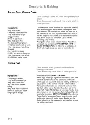 Page 150148
Ingredients
250g (9oz) butter
5 ml (1tsp) vanilla essence
150g (5oz) caster sugar
2 eggs, beaten
284ml (½ pt) cream
225g (8oz) plain flour
75g (3oz) self raising flour
5 ml (1tsp) bicarbonate of soda
100g (4oz) pecan nuts, finely
chopped
25g (1oz) brown sugar
3 ml (½ tsp) ground cinnamon
100g (4oz) pecan nuts, whole
60 ml (4tbsp) maple syrup
Dish: 23cm (9”) cake tin, lined with greaseproof
paper
Oven Accessory: anti-spark ring + wire shelf in
lower position
Cream together butter, essence and sugar...
