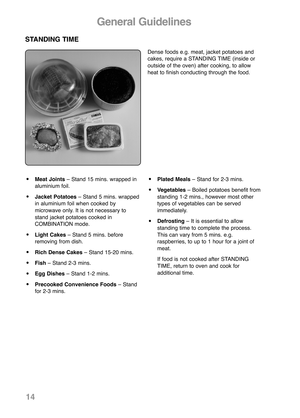 Page 16General Guidelines
STANDING TIME
Dense foods e.g. meat, jacket potatoes and
cakes, require a STANDING TIME (inside or
outside of the oven) after cook ing, to allow
heat to finish con ducting through the food.
•Meat Joints– Stand 15 mins. wrapped in
aluminium foil.
•Jacket Potatoes– Stand 5 mins. wrapped
in aluminium foil when cooked by
microwave only. It is not necessary to
stand jacket potatoes cooked in
COMBINATION mode.
•Light Cakes– Stand 5 mins. before
removing from dish.
•Rich Dense Cakes– Stand...