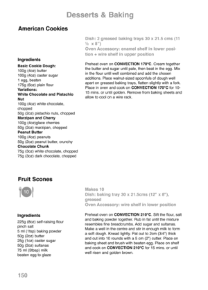 Page 152150
Ingredients
Basic Cookie Dough:
100g (4oz) butter
100g (4oz) caster sugar
1 egg, beaten
175g (6oz) plain flour
Variations:
White Chocolate and Pistachio
Nut
100g (4oz) white chocolate,
chopped
50g (2oz) pistachio nuts, chopped
Marzipan and Cherry
100g (4oz)glace cherries
50g (2oz) marzipan, chopped
Peanut Butter
100g (4oz) peanuts
50g (2oz) peanut butter, crunchy
Chocolate Chunk
75g (3oz) white chocolate, chopped
75g (3oz) dark chocolate, chopped
Dish: 2 greased baking trays 30 x 21.5 cms (11
½  x...