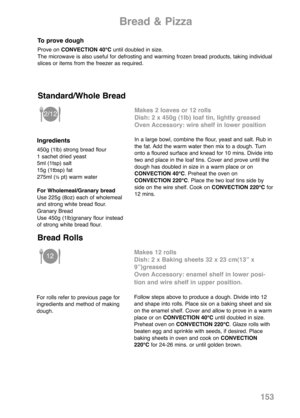 Page 155153
Bread & Pizza
To prove dough
Prove on CONVECTION 40°Cuntil doubled in size. 
The microwave is also useful for defrosting and warming frozen bread products, taking individual
slices or items from the freezer as required. 
Ingredients
450g (1lb) strong bread flour
1 sachet dried yeast
5ml (1tsp) salt
15g (1tbsp) fat
275ml (
½pt) warm water
For Wholemeal/Granary bread
Use 225g (8oz) each of wholemeal
and strong white bread flour.
Granary Bread
Use 450g (1lb)granary flour instead
of strong white bread...