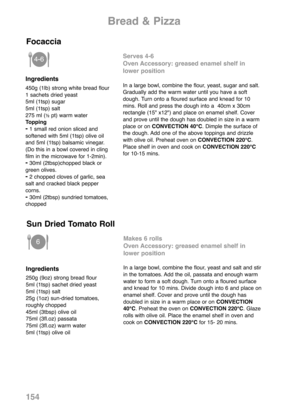 Page 156154
Ingredients
450g (1lb) strong white bread flour
1 sachets dried yeast
5ml (1tsp) sugar
5ml (1tsp) salt
275 ml (
½pt) warm water
Topping
-1 small red onion sliced and
softened with 5ml (1tsp) olive oil
and 5ml (1tsp) balsamic vinegar.
(Do this in a bowl covered in cling
film in the microwave for 1-2min).
-30ml (2tbsp)chopped black or
green olives.
-2 chopped cloves of garlic, sea
salt and cracked black pepper
corns.
-30ml (2tbsp) sundried tomatoes,
chopped
Serves 4-6
Oven Accessory: greased enamel...