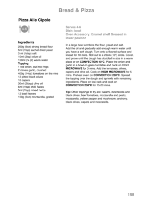 Page 157155
Ingredients
250g (9oz) strong bread flour
5ml (1tsp) sachet dried yeast
3 ml (½tsp) salt 
10ml (2tsp) olive oil
150ml (¼ pt) warm water
Topping
1 red onion, cut into rings
2 cloves garlic, crushed
400g (14oz) tomatoes on the vine
12 pitted black olives
16 capers
30ml (2tbsp) olive oil
5ml (1tsp) chilli flakes
5ml (1tsp) mixed herbs
12 basil leaves
150g (5oz) mozzarella, grated
Serves 4-6
Dish: bowl 
Oven Accessory: Enamel shelf Greased in
lower position
In a large bowl combine the flour, yeast and...