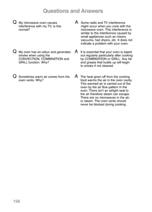 Page 158156
Questions and Answers
QMy microwave oven causes
interference with my TV, is this
normal?ASome radio and TV interference
might occur when you cook with the
microwave oven. This interference is
similar to the interference caused by
small appliances such as mixers,
vacuums, hair dryers, etc. It does not
indicate a problem with your oven.
QSometimes warm air comes from the
oven vents. Why?AThe heat given off from the cooking
food warms the air in the oven cavity.
This warmed air is carried out of the...