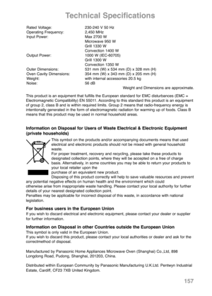 Page 159157
Technical Specifications
Rated Voltage: 230-240 V 50 Hz
Operating Frequency: 2,450 MHz
Input Power: Max 2700 W
Microwave 950 W
Grill 1330 W
Convection 1400 W
Output Power: 1000 W (IEC-60705)
Grill 1300 W
Convection 1350 W
Outer Dimensions: 531 mm (W) x 534 mm (D) x 328 mm (H)
Oven Cavity Dimensions: 354 mm (W) x 343 mm (D) x 205 mm (H)
Weight: with internal accessories 20.5 kg
Noise: 56 dB
Weight and Dimensions are approximate.
This product is an equipment that fulfills the European standard for EMC...