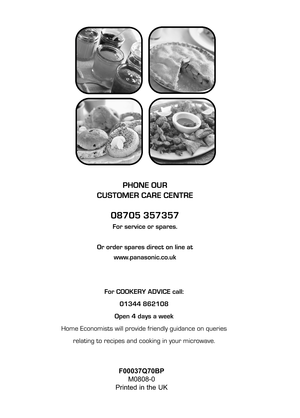 Page 160For COOKERY ADVICE call:
01344 862108
Open 4 days a week
Home Economists will provide friendly guidance on queries
relating to recipes and cooking in your microwave.
PHONE OUR 
CUSTOMER CARE CENTRE
08705 357357
For service or spares.
Or order spares direct on line at
www.panasonic.co.uk
F00037Q70BP
M0808-0
Printed in the UK     