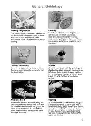 Page 19Starting Temperature
The colder the food, the longer it takes to heat
up. Food from a fridge takes longer to reheat
than food at room temperature. Food 
temperature should be between 5-8ºC before
cooking.  
CoveringCover foods with microwave cling film or a 
self-fitting lid. Cover fish, vegetables,
casseroles, soups. Do not cover cakes,
sauces, jacket potatoes, pastry items. Please
refer to cooking charts and recipes for more
infomation.
General Guidelines
Checking Food
It is essential that food is...