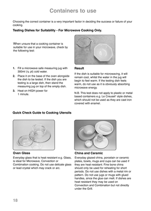 Page 20China and Ceramic
Everyday glazed china, porcelain or ceramic
plates, bowls, mugs and cups can be used if
they are heat resis tant. Fine bone china
should only be used for reheating for short
periods. Do not use dishes with a metal rim or
pattern. Do not use jugs or mugs with glued
handles, since the glue can melt. If dishes are
heat resistant they may be used on
Convection and Combination but not directly
under the Grill.
Containers to use
1.Fill a microwave safe measur ing jug with
300ml (
½pt) cold...