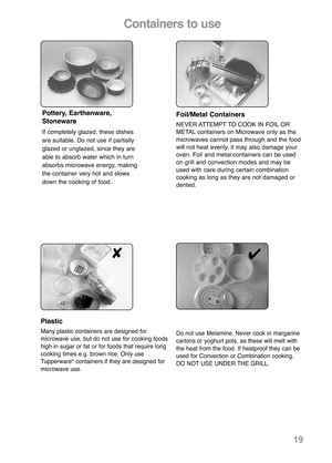 Page 21Foil/Metal Containers
NEVER ATTEMPT TO COOK IN FOIL OR
METAL con tai ners on Microwave only as the
microwaves cannot pass through and the food
will not heat evenly, it may also damage your
oven. Foil and metal containers can be used
on grill and convection modes and may be
used with care during certain combination
cooking as long as they are not damaged or
dented.
Plastic
Many plastic containers are designed for
microwave use, but do not use for cooking foods
high in sugar or fat or for foods that...