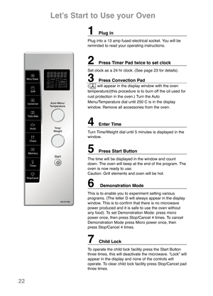 Page 241Plug in
Plug into a 13 amp fused electrical socket. You will be
reminded to read your operating instructions.
2Press Timer Pad twice to set clock
Set clock as a 24 hr clock. (See page 23 for details).
3Press Convection Pad  
(       will appear in the display window with the oven
temperature)(this procedure is to burn off the oil used for
rust protection in the oven.) Turn the Auto
Menu/Temperature dial until 250 C is in the display
window. Remove all accessories from the oven.
4Enter Time
Turn...