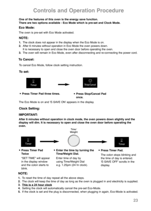 Page 25•Press Timer Pad three times.•Press Stop/Cancel Pad
once.
23
Controls and Operation Procedure
Clock Setting:
•Press Timer Pad
Twice
“SET TIME” will appear
in the display window
and the colon starts to
blink.•Enter the time by turning the
Time/Weight Dial.
Enter time of day by 
using Time/Weight Dial 
e.g. 1.25pm (24 hr clock).•Press Timer Pad.
The colon stops blinking and
the time of day is entered.
ʻE-SAVE OFFʼ scrolls in the
display.
NOTE:
1.To reset the time of day repeat all the above steps.
2.The...