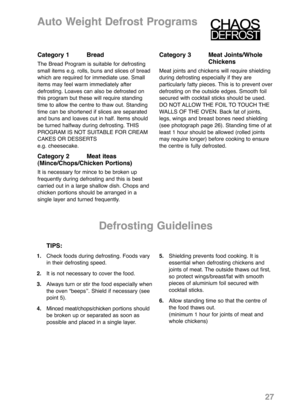 Page 291.Check foods during defrosting. Foods vary
in their defrosting speed.
2.It is not necessary to cover the food.
3.Always turn or stir the food especially when 
the oven “beepsʼʼ. Shield if necessary (see
point 5).
4.Minced meat/chops/chicken portions should
be broken up or separated as soon as
possible and placed in a single layer.5.Shielding prevents food cooking. It is
essential when defrosting chickens and
joints of meat. The outside thaws out first,
so protect wings/breast/fat with smooth
pieces of...