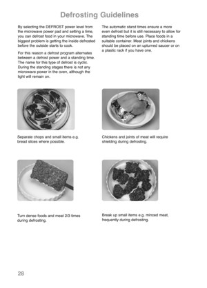 Page 30Turn dense foods and meat 2/3 times
during defrosting.Break up small items e.g. minced meat,
frequently during defrosting.
Defrosting Guidelines
By selecting the DEFROST power level from
the microwave power pad and setting a time,
you can defrost food in your microwave. The
biggest problem is getting the inside defrosted
before the outside starts to cook.
For this reason a defrost program alternates
between a defrost power and a standing time.
The name for this type of defrost is cyclic.
During the...