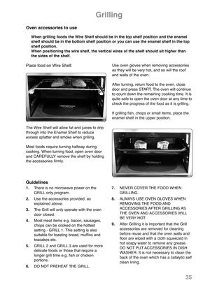 Page 371.There is no microwave power on the
GRILL only program.
2.Use the accessories provided, as
explained above.
3.The Grill will only operate with the oven
door closed.
4.Most meat items e.g. bacon, sausages,
chops can be cooked on the hottest 
setting - GRILL 1. This setting is also 
suitable for toasting bread, muffins and
teacakes etc.
5.GRILL 2 and GRILL 3 are used for more
delicate foods or those that require a
longer grill time e.g. fish or chicken 
portions.
6.DO NOT PREHEAT THE GRILL. 7.NEVER COVER...