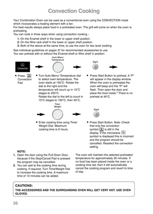 Page 38Convection Cooking
Turn Auto Menu/ Temperature dial
to select oven temperature. The
oven starts at 150°C. Rotate the
dial to the right and the 
temperature will count up in 10°C
stages to 250°C. 
Rotate the dial to the left to count in
10°C stages to 100°C, then 40°C.Press Start Button to preheat. A “P”
will appear in the display window.
When the oven is preheated the
oven will beep and the “P” will
flash. Then open the door and
place the food inside.* There is no
preheat at 40°C.Press
Convection
Pad...