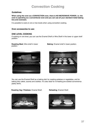 Page 39Convection Cooking
Roasting Meat:Wire shelf in lower   
position.Baking:Enamel shelf in lower position.
Oven accessories to use:
ONE LEVEL COOKING
If cooking on one level, you can use the Enamel Shelf or Wire Shelf in the lower or upper shelf
position.
Guidelines
When using the oven as a CONVECTION oven, there is NO MICROWAVE POWER, i.e. the
oven is operating as a conventional oven and you can use all your standard metal baking
tins and ovenware.
It is possible to cook on one or two levels when using...