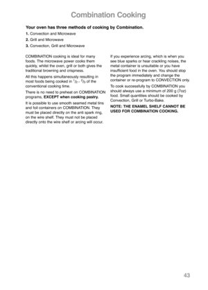 Page 45Combination Cooking
Your oven has three methods of cooking by Combination.
1.Convection and Microwave
2.Grill and Microwave
3.Convection, Grill and Microwave
COMBINATION cooking is ideal for many
foods. The microwave power cooks them
quickly, whilst the oven, grill or both gives the
traditional browning and crispness.
All this happens simultaneously resulting in
most foods being cooked in 
1/2 - 2/3of the
conventional cooking time.
There is no need to preheat on COMBINATION
programs, EXCEPT when cooking...