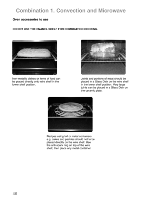 Page 4846
Combination 1. Convection and Microwave
Non-metallic dishes or items of food can
be placed directly onto wire shelf in the
lower shelf position.Joints and portions of meat should be
placed in a Glass Dish on the wire shelf
in the lower shelf position. Very large
joints can be placed in a Glass Dish on
the ceramic plate.
Recipes using foil or metal containers
e.g. cakes and pastries should not to be
placed directly on the wire shelf. Use
the anti-spark ring on top of the wire
shelf, then place any...