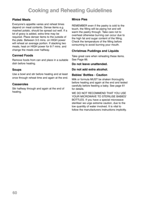 Page 62Plated Meals
Everyoneʼs appetite varies and reheat times
depend on meal contents. Dense items e.g.
mashed potato, should be spread out well. If a
lot of gravy is added, extra time may be
required. Place denser items to the outside of
the plate. Between 3-5 mins. on HIGH power
will reheat an average portion. If stacking two
meals, heat on HIGH power for 6-7 mins. and
change the meals over halfway.
Canned Foods
Remove foods from can and place in a suitable
dish before heating.
Soups
Use a bowl and stir...