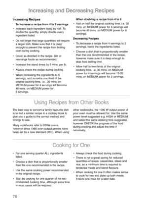 Page 80Increasing and Decreasing Recipes
Increasing Recipes
To increase a recipe from 4 to 6 servings
• Increase each ingredient listed by half. To
double the quantity, simply double every
ingredient listed.
• Do not forget that large quantities will require
a larger dish. Make sure that it is deep
enough to prevent the recipe from boiling
over during cooking.
• Cover as directed in the recipe. Stir or
rearrange foods as recommended.
• Increase the stand times by 5 mins. per lb.
• Always check the recipe during...