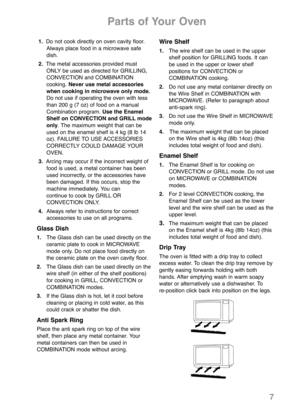 Page 97
Parts of Your Oven
1.Do not cook directly on oven cavity floor.
Always place food in a microwave safe
dish.
2.The metal accessories provided must
ONLY be used as directed for GRILLING,
CONVECTION and COMBINATION 
cooking. Never use metal accessories
when cooking in microwave only mode.
Do not use if operating the oven with less
than 200 g (7 oz) of food on a manual
Combination program. Use the Enamel
Shelf on CONVECTION and GRILL mode
only. The maximum weight that can be
used on the enamel shelf is 4...