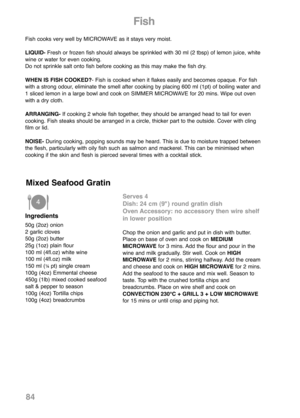 Page 86Fish
Fish cooks very well by MICROWAVE as it stays very moist.
LIQUID- Fresh or frozen fish should always be sprinkled with 30 ml (2 tbsp) of lemon juice, white
wine or water for even cooking.
Do not sprinkle salt onto fish before cooking as this may make the fish dry.
WHEN IS FISH COOKED?- Fish is cooked when it flakes easily and becomes opaque. For fish
with a strong odour, eliminate the smell after cooking by placing 600 ml (1pt) of boiling water and
1 sliced lemon in a large bowl and cook on SIMMER...