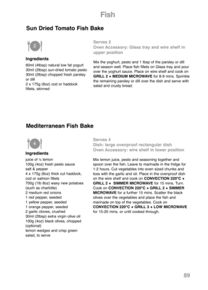 Page 9189
Ingredients
60ml (4tbsp) natural low fat yogurt
30ml (2tbsp) sun-dried tomato pesto
30ml (2tbsp) chopped fresh parsley
or dill
2 x 175g (6oz) cod or haddock
fillets, skinned
Sun Dried Tomato Fish Bake 
Serves 2
Oven Accessory: Glass tray and wire shelf in
upper position
Mix the yoghurt, pesto and 1 tbsp of the parsley or dill
and season well. Place fish fillets on Glass tray and pour
over the yoghurt sauce. Place on wire shelf and cook on
GRILL 2 + MEDIUM MICROWAVEfor 8-9 mins. Sprinkle
the remaining...