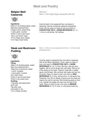 Page 99Ingredients
675g (1½ lb) braising steak, cubed
50g (2oz) seasoned flour
2 large onions, sliced thinly
1 clove garlic, crushed
575ml (1 pint) cream stout
15g (
½ oz) brown sugar
15 ml (1tbsp) wine vinegar
5 ml (1tsp) mixed herbs
Serves 4
Dish: 3 litre (6pt) large casserole with lid
Coat the beef in the seasoned flour and place in
casserole. Add the remaining casserole ingredients.
Cover with lid, place on base of oven and cook on
CONVECTION 160°C + WARM MICROWAVEfor 1
¼-
1½ hrs or until tender. Stir...