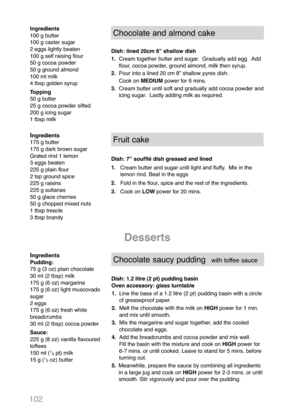 Page 104102
Ingredients
100 g butter
100 g caster sugar
2 eggs lightly beaten
100 g self raising flour
50 g cocoa powder
50 g ground almond
100 ml milk
4 tbsp golden syrup
Topping
50 g butter
25 g cocoa powder sifted
200 g icing sugar
1 tbsp milkChocolate and almond cake
Dish: lined 20cm 8” shallow dish
1.Cream together butter and sugar.  Gradually add egg.  Add 
flour, cocoa powder, ground almond, milk then syrup.
2.Pour into a lined 20 cm 8” shallow pyrex dish.
Cook on MEDIUMpower for 6 mins.
3.Cream butter...