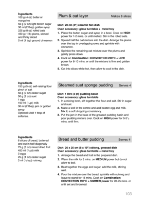 Page 105103
Ingredients
6 slices of bread, buttered
and cut in half diagonally
75 g (3 oz) mixed dried fruit
450 ml (
3
/
4pt) milk
3 eggs
25 g (1 oz) caster sugar
3 ml (
1
/
2tsp) nutmeg
Bread and butter puddingServes 4
Dish: 20 x 25 cm (8 x 10") oblong, greased dish
Oven accessory: glass turntable + metal tray
1.Arrange the bread and fruit in the prepared dish.
2.Warm the milk for 3 mins. on MEDIUM power but do not
allow to boil.
3.Beat together the eggs and sugar, add the milk, stirring
well.
4.Pour the...
