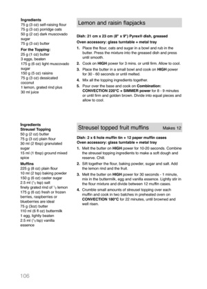 Page 108106
Ingredients
Streusel Topping
50 g (2 oz) butter
75 g (3 oz) plain flour
30 ml (2 tbsp) granulated
sugar
15 ml (1 tbsp) ground mixed
spice
Muffins
225 g (8 oz) plain flour
10 ml (2 tsp) baking powder
150 g (6 oz) caster sugar
2.5 ml (
1
/
2tsp) salt
finely grated rind of 1
/
2lemon
175 g (6 oz) fresh or frozen
berries, raspberries or
blueberries are ideal
75 g (3oz) butter
110 ml (6 fl oz) buttermilk
1 egg, lightly beaten
2.5 ml (
1
/
2 tsp) vanilla
essence
Streusel topped fruit muffins        Makes...