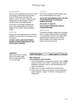 Page 109107
Ingredients
450 g (1 lb) soft fruit, washed
450 g (1 lb) caster sugar
30 ml (2 tbsp) lemon juice
5 ml (1 tsp) butterSoft fruit jamMakes approx. 11/2  lbs jam
Dish: large bowl
Oven accessory: glass turntable
1.Place all ingredients in a large bowl and stir. Cook on HIGH
power for 5 mins. (10-15 mins. if using frozen fruit), stirring
frequently. Continue to cook in one minute intervals until
sugar has dissolved.
2.Wash down any sugar crystals from around the bowl.
3.Bring mixture to the boil and...
