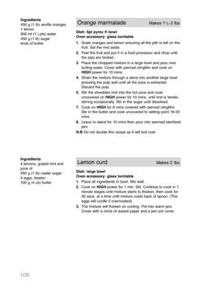 Page 110108
Ingredients
450 g (1 lb) seville oranges
1 lemon
900 ml (1
1
/
2pts) water
450 g (1 lb) sugar
knob of butter
Orange marmaladeMakes 11/2-2 lbs 
Dish: 6pt pyrex ® bowl
Oven accessory: glass turntable
1.Grate oranges and lemon ensuring all the pith is left on the
fruit. Set the rind aside.
2.Peel the fruit and put it in a food processor and chop until
the pips are broken.
3.Place the chopped mixture in a large bowl and pour over
boiling water. Cover with pierced clingfilm and cook on
HIGHpower for 10...