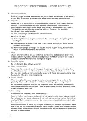 Page 1210
5.Foods with skins.
Potatoes, apples, egg yolk, whole vegetables and sausages are examples of food with non 
porous skins. These must be pierced using a fork before cooking to prevent bursting.
6.
Liquids.
Liquids and other foods must not be heated in sealed containers since they are liable to 
explode. When heating liquids, eg soup, sauces and beverages in your microwave 
oven, overheating the liquid beyond boiling point can occur without evidence of bubbling. 
This could result in a sudden boil over...
