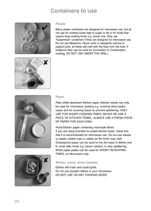 Page 2220
Plastic
Many plastic containers are designed for microwave use, but do
not use for cooking foods high in sugar or fat or for foods that
require long cooking times e.g. brown rice. Only use
Tupperware
®containers if they are designed for microwave use.
Do not use Melamine. Never cook in margarine cartons or
yoghurt pots, as these will melt with the heat from the food. If
heatproof they can be used for Convection or Combination
cooking. DO NOT USE UNDER THE GRILL.
Paper
Plain white absorbent kitchen...