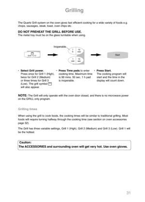 Page 3331
Grilling
•  Select Grill power.
Press once for Grill 1 (High), 
twice for Grill 2 (Medium) 
or three times for Grill 3
(Low). The grill symbol
will also appear.•  Press Time padsto enter
cooking time. Maximum time
is 99 mins. 50 sec, 1 h pad
is inoperable.•  Press Start.
The cooking program will
start and the time in the
display will count down.
Caution:
The ACCESSORIES and surrounding oven will get very hot. Use oven gloves.
The Quartz Grill system on the oven gives fast efficient cooking for a wide...