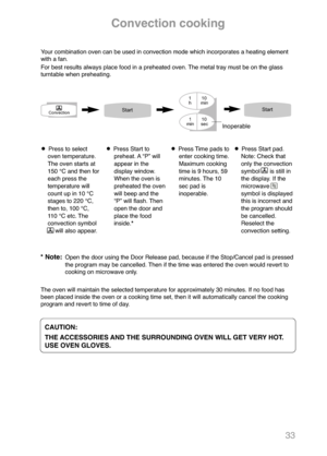 Page 3533
Convection cooking
Your combination oven can be used in convection mode which incorporates a heating element
with a fan.
For best results always place food in a preheated oven. The metal tray must be on the glass
turntable when preheating.
Press to select
oven temperature.
The oven starts at
150 °C and then for
each press the
temperature will
count up in 10 °C
stages to 220 °C,
then to, 100 °C, 
110 °C etc. The
convection symbol 
will also appear.Press Start to
preheat. A “P” will
appear in the...