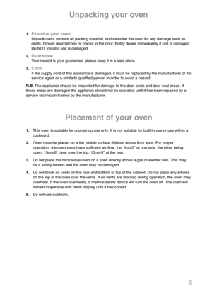 Page 53
1.Examine your ovenUnpack oven, remove all packing material, and examine the oven for any damage such as
dents, broken door latches or cracks in the door. Notify dealer immediately if unit is damaged.
Do NOT install if unit is damaged.
2.
GuaranteeYour receipt is your guarantee, please keep it in a safe place.
3.
CordIf the supply cord of this appliance is damaged, it must be replaced by the manufacturer or itʼs
service agent or a similarly qualified person in order to avoid a hazard.
N.B.The appliance...