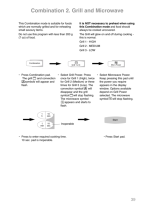 Page 4139
Combination 2. Grill and Microwave
This Combination mode is suitable for foods
which are normally grilled and for reheating
small savoury items.
Do not use this program with less than 200 g
(7 oz) of food.It is NOT necessary to preheat when using
this Combination modeand food should
always be cooked uncovered.  
The Grill will glow on and off during cooking -
this is normal.
Grill 1 - HIGH
Grill 2 - MEDIUM
Grill 3 - LOW
•  Press Combination pad.
The grill      and convection 
symbols will appear and...