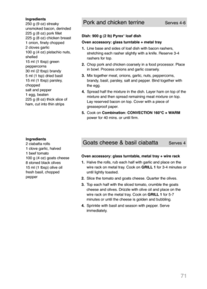 Page 7371
Pork and chicken terrineServes 4-6
Dish: 900 g (2 lb) Pyrex®loaf dish
Oven accessory: glass turntable + metal tray
1.Line base and sides of loaf dish with bacon rashers,
stretching each rasher slightly with a knife. Reserve 3-4
rashers for top.
2.Chop pork and chicken coarsely in a food processor. Place
in bowl. Process onions and garlic coarsely.
3.Mix together meat, onions, garlic, nuts, peppercorns,
brandy, basil, parsley, salt and pepper. Bind together with
the egg.
4.Spread half the mixture in...